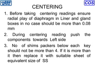 CENTERING
1. Before taking centering readings ensure
radial play of diaphragm in Liner and gland
boxes in no case should be more than 0.08
mm
2. During centering reading push the
components towards Left side
3. No of shims packers below each key
should not be more than 4. If it is more than
it then replace it with suitable sheet of
equivalent size of SS
 