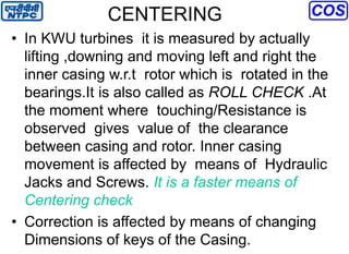 CENTERING
• In KWU turbines it is measured by actually
lifting ,downing and moving left and right the
inner casing w.r.t rotor which is rotated in the
bearings.It is also called as ROLL CHECK .At
the moment where touching/Resistance is
observed gives value of the clearance
between casing and rotor. Inner casing
movement is affected by means of Hydraulic
Jacks and Screws. It is a faster means of
Centering check
• Correction is affected by means of changing
Dimensions of keys of the Casing.
 