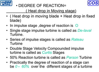 • DEGREE OF REACTION=
( Heat drop in Moving stage)
• ( Heat drop in moving blade + Heat drop in fixed
blade)
• In impulse stage ,degree of reaction is O
• Single stage impulse turbine is called as De-laval
Turbine.
• Series of impulse stages is called as Rateau
Turbine
• Double Stage Velocity Compounded impulse
turbine is called as Curtis Stages
• 50% Reaction turbine is called as Parson Turbine
• Practically the degree of reaction of a stage can
be 0 - 60% over the different stages of a turbine
 