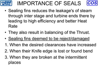 IMPORTANCE OF SEALS
• Sealing fins reduces the leakage's of steam
through inter stage and turbine ends there by
leading to high efficiency and better Heat
Rate
• They also result in balancing of the Thrust.
• Sealing fins deemed to be reject/damaged
1. When the desired clearances have increased
2. When their Knife edge is lost or found bend
3. When they are broken at the intermittent
places
 
