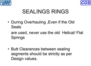SEALINGS RINGS
• During Overhauling ,Even if the Old
Seals
are used, never use the old Helical/ Flat
Springs
• Butt Clearances between sealing
segments should be strictly as per
Design values.
 