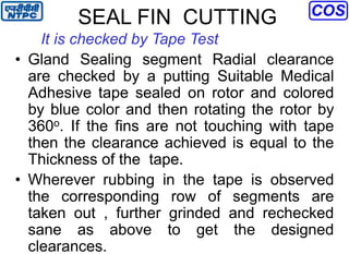 SEAL FIN CUTTING
It is checked by Tape Test
• Gland Sealing segment Radial clearance
are checked by a putting Suitable Medical
Adhesive tape sealed on rotor and colored
by blue color and then rotating the rotor by
360o. If the fins are not touching with tape
then the clearance achieved is equal to the
Thickness of the tape.
• Wherever rubbing in the tape is observed
the corresponding row of segments are
taken out , further grinded and rechecked
sane as above to get the designed
clearances.
 