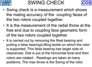 SWING CHECK
• Swing check is a measurement which shows
the mating accuracy of the coupling faces of
the two rotors coupled together.
• It is the measurement of the radial throw at the
free end due to coupling face geometric form
of the two rotors coupled together.
• It is carried out by removing the Real bearing and
putting a false bearing/Lifting tackle on which the rotor
is supported. This false bearing has larger side oil
clearances. Dial is put at the horizontal level and then
rotors are rotated . Readings are taken at many
positions, The max throw is the Swing of the rotor.
 