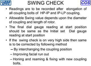 SWING CHECK
• Readings are to be recorded after elongation of
all coupling bolts of HP-IP and IP-LP coupling.
• Allowable Swing value depends upon the diameter
of coupling and length of rotor.
• The final dial gauge reading at start position
should be same as the Initial set Dial gauge
reading at start position
• If the swing check is on very high side then same
is to be corrected by following method
-- By interchanging the coupling position
– Improving facial run out
– Honing and reaming & fixing with new coupling
bolts.
 