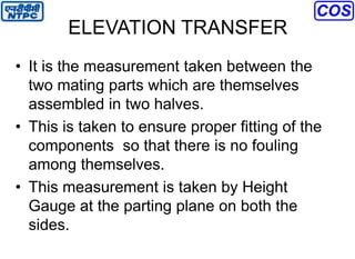ELEVATION TRANSFER
• It is the measurement taken between the
two mating parts which are themselves
assembled in two halves.
• This is taken to ensure proper fitting of the
components so that there is no fouling
among themselves.
• This measurement is taken by Height
Gauge at the parting plane on both the
sides.
 