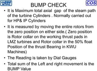 BUMP CHECK
• It is Maximum total axial gap of the steam path
of the turbine Cylinders . Normally carried out
for HP& IP Cylinders
• It is measured by moving the entire rotors from
the zero position on either side.( Zero position
is Rotor collar on the working thrust pads in
LMZ turbines and Rotor collar in the 50% float
Position of the thrust Bearing in KWU
Machines)
• The Reading is taken by Dial Gauges
• Total sum of the Left and right movement is the
BUMP Value
 