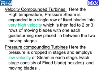 Velocity Compounded Turbines Here the
High temperature, Pressure Steam is
expanded in a single row of fixed blades into
very high velocity which is then fed to 2 or 3
rows of moving blades with one each
guide/turning row placed in between the two
moving stages.
Pressure compounding Turbines Here the
pressure is dropped in stages and employs
low velocity of Steam in each stage. Each
stage consists of Fixed blade( nozzles) and
moving blades .
 
