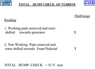 TOTAL BUMP CHECK OF TURBINE
DialGauge
Reading
1. Working pads removed and rotor
shifted towards generator X
2. Non Working Pads removed and
rotor shifted towards Front Pedestal Y
TOTAL BUMP CHECK = X+Y mm
 