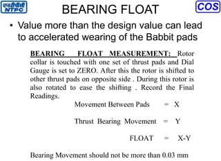 BEARING FLOAT
• Value more than the design value can lead
to accelerated wearing of the Babbit pads
BEARING FLOAT MEASUREMENT: Rotor
collar is touched with one set of thrust pads and Dial
Gauge is set to ZERO. After this the rotor is shifted to
other thrust pads on opposite side . During this rotor is
also rotated to ease the shifting . Record the Final
Readings.
Movement Between Pads = X
Thrust Bearing Movement = Y
FLOAT = X-Y
Bearing Movement should not be more than 0.03 mm
 