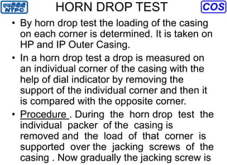 HORN DROP TEST
• By horn drop test the loading of the casing
on each corner is determined. It is taken on
HP and IP Outer Casing.
• In a horn drop test a drop is measured on
an individual corner of the casing with the
help of dial indicator by removing the
support of the individual corner and then it
is compared with the opposite corner.
• Procedure . During the horn drop test the
individual packer of the casing is
removed and the load of that corner is
supported over the jacking screws of the
casing . Now gradually the jacking screw is
 