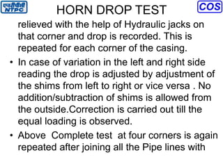HORN DROP TEST
relieved with the help of Hydraulic jacks on
that corner and drop is recorded. This is
repeated for each corner of the casing.
• In case of variation in the left and right side
reading the drop is adjusted by adjustment of
the shims from left to right or vice versa . No
addition/subtraction of shims is allowed from
the outside.Correction is carried out till the
equal loading is observed.
• Above Complete test at four corners is again
repeated after joining all the Pipe lines with
 