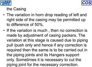 the Casing
• The variation in horn drop reading of left and
right side of the casing may be permitted up
to difference of 50%.
• If the variation is much , then no correction is
made by adjustment of casing packers. The
variation at this stage is caused due to piping
pull /push only and hence if any correction is
required then the same is to be carried out in
the piping joints and its Hangers support
only. Sometimes it is necessary to cut the
piping joint for the necessary correction.
 