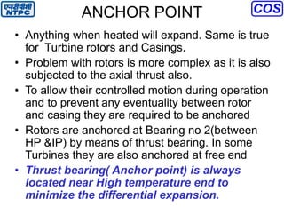 ANCHOR POINT
• Anything when heated will expand. Same is true
for Turbine rotors and Casings.
• Problem with rotors is more complex as it is also
subjected to the axial thrust also.
• To allow their controlled motion during operation
and to prevent any eventuality between rotor
and casing they are required to be anchored
• Rotors are anchored at Bearing no 2(between
HP &IP) by means of thrust bearing. In some
Turbines they are also anchored at free end
• Thrust bearing( Anchor point) is always
located near High temperature end to
minimize the differential expansion.
 