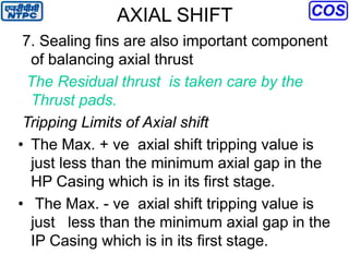 AXIAL SHIFT
7. Sealing fins are also important component
of balancing axial thrust
The Residual thrust is taken care by the
Thrust pads.
Tripping Limits of Axial shift
• The Max. + ve axial shift tripping value is
just less than the minimum axial gap in the
HP Casing which is in its first stage.
• The Max. - ve axial shift tripping value is
just less than the minimum axial gap in the
IP Casing which is in its first stage.
 