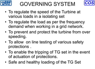 GOVERNING SYSTEM
• To regulate the speed of the Turbine at
various loads in a isolating set
• To regulate the load as per the frequency
demand when working in a grid network.
• To prevent and protect the turbine from over
speeding.
• To allow on line testing of various safety
protections .
• To enable the tripping of TG set in the event
of actuation of protections.
• Safe and healthy loading of the TG Set
 