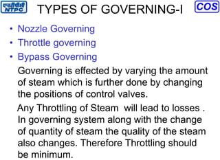 TYPES OF GOVERNING-I
• Nozzle Governing
• Throttle governing
• Bypass Governing
Governing is effected by varying the amount
of steam which is further done by changing
the positions of control valves.
Any Throttling of Steam will lead to losses .
In governing system along with the change
of quantity of steam the quality of the steam
also changes. Therefore Throttling should
be minimum.
 
