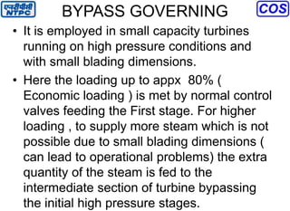 BYPASS GOVERNING
• It is employed in small capacity turbines
running on high pressure conditions and
with small blading dimensions.
• Here the loading up to appx 80% (
Economic loading ) is met by normal control
valves feeding the First stage. For higher
loading , to supply more steam which is not
possible due to small blading dimensions (
can lead to operational problems) the extra
quantity of the steam is fed to the
intermediate section of turbine bypassing
the initial high pressure stages.
 