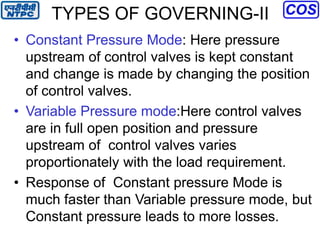 TYPES OF GOVERNING-II
• Constant Pressure Mode: Here pressure
upstream of control valves is kept constant
and change is made by changing the position
of control valves.
• Variable Pressure mode:Here control valves
are in full open position and pressure
upstream of control valves varies
proportionately with the load requirement.
• Response of Constant pressure Mode is
much faster than Variable pressure mode, but
Constant pressure leads to more losses.
 