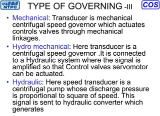 TYPE OF GOVERNING -III
• Mechanical: Transducer is mechanical
centrifugal speed governor which actuates
controls valves through mechanical
linkages.
• Hydro mechanical: Here transducer is a
centrifugal speed governor .It is connected
to a Hydraulic system where the signal is
amplified so that Control valves servomotor
can be actuated.
• Hydraulic: Here speed transducer is a
centrifugal pump whose discharge pressure
is proportional to square of speed. This
signal is sent to hydraulic converter which
generates
 