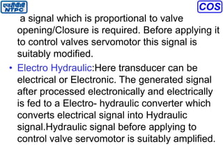 a signal which is proportional to valve
opening/Closure is required. Before applying it
to control valves servomotor this signal is
suitably modified.
• Electro Hydraulic:Here transducer can be
electrical or Electronic. The generated signal
after processed electronically and electrically
is fed to a Electro- hydraulic converter which
converts electrical signal into Hydraulic
signal.Hydraulic signal before applying to
control valve servomotor is suitably amplified.
 