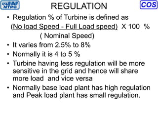 REGULATION
• Regulation % of Turbine is defined as
(No load Speed - Full Load speed) X 100 %
( Nominal Speed)
• It varies from 2.5% to 8%
• Normally it is 4 to 5 %
• Turbine having less regulation will be more
sensitive in the grid and hence will share
more load and vice versa
• Normally base load plant has high regulation
and Peak load plant has small regulation.
 
