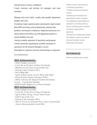 2
relevant areas to ensure compliance.
Coach, motivate and develop all managers and team
members.
Manage and review daily, weekly and monthly department
budgets and costs.
Coordinate major capital projects and property improvement
plan (PIP) involving various departments and provides
guidance until project completion. Implement processes in a
timely fashion and follow up with appropriate parties to
ensure deadlines are met.
Analyse monthly statement of operations and prepares
written comments regarding the monthly statement of
operations for the General Manager’s review.
Participate in corporate activities and meetings as requested
Accomplishments
2015 Achievements:-
- Make It Right Award Q3
- Catch Me At My Best 1st Place Worldwide
- HHonors Every Guest Award EMEA Q1
- Driving Value 3rd place MEA
- ISO 22000-2005
- Spirit of Blue Energy Award “Bash Abd Allah”
- Brand Promise Report 2nd place EMEA
- Hilton Taba has the Highest Problem Resolution
Exceed Expectation Globally
-H360 Website Highest No. of Posts Globally
2014 Achievements:-
- Make It Right Award Q4
- Catch Me At My Best 1st Place Worldwide
- Spirit of Blue Energy Award “Hotel Team”
- F&B Team of the Year
- Driving Value 3rd place MEA
- MENA Travel Award Hotel Price Value Award (Gold)
- Zoover Recommended Award 2014
*Ability to work under pressure
*Controlling expenditure
* Problem solving and decision-
making
*Identifying the strengths and
weaknesses of team members
and delegating responsibilities to
capitalize on individual skills as
well as motivating team members
to achieve organizational
objectives
*Experience in dealing with people
from different cultural and able to
build and maintain contact
relationship with people
REFERENCES
Shall be provided upon request
 
