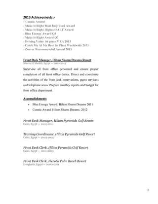 3
2013 Achievements:-
- Connie Award
- Make It Right Most Improved Award
- Make It Right Highest SALT Award
- Blue Energy Award Q3
- Make It Right Award Q3
- Driving Value 1st place MEA 2013
- Catch Me At My Best 1st Place Worldwide 2013
- Zoover Recommended Award 2013
Front Desk Manager, Hilton Sharm Dreams Resort
Sharm El Sheikh, Egypt — 2010-2013
Supervise all front office personnel and ensure proper
completion of all front office duties. Direct and coordinate
the activities of the front desk, reservations, guest services,
and telephone areas. Prepare monthly reports and budget for
front office department.
Accomplishments
● Blue Energy Award: Hilton Sharm Dreams 2011
● Connie Award: Hilton Sharm Dreams: 2012
Front Desk Manager, Hilton Pyramids Golf Resort
Cairo, Egypt — 2005-2010
Training Coordinator, Hilton Pyramids Golf Resort
Cairo, Egypt — 2003-2005
Front Desk Clerk, Hilton Pyramids Golf Resort
Cairo, Egypt — 2001-2003
Front Desk Clerk, Iberotel Palm Beach Resort
Hurghada, Egypt — 2000-2001
 