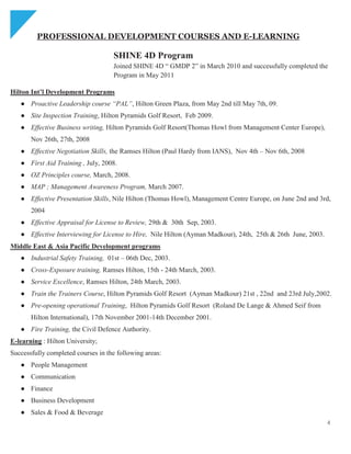 4
PROFESSIONAL DEVELOPMENT COURSES AND E-LEARNING
SHINE 4D Program
Joined SHINE 4D ― GMDP 2‖ in March 2010 and successfully completed the
Program in May 2011
Hilton Int’l Development Programs
● Proactive Leadership course “PAL”, Hilton Green Plaza, from May 2nd till May 7th, 09.
● Site Inspection Training, Hilton Pyramids Golf Resort, Feb 2009.
● Effective Business writing, Hilton Pyramids Golf Resort(Thomas Howl from Management Center Europe),
Nov 26th, 27th, 2008
● Effective Negotiation Skills, the Ramses Hilton (Paul Hardy from IANS), Nov 4th – Nov 6th, 2008
● First Aid Training , July, 2008.
● OZ Principles course, March, 2008.
● MAP ; Management Awareness Program, March 2007.
● Effective Presentation Skills, Nile Hilton (Thomas Howl), Management Centre Europe, on June 2nd and 3rd,
2004
● Effective Appraisal for License to Review, 29th & 30th Sep, 2003.
● Effective Interviewing for License to Hire, Nile Hilton (Ayman Madkour), 24th, 25th & 26th June, 2003.
Middle East & Asia Pacific Development programs
● Industrial Safety Training, 01st – 06th Dec, 2003.
● Cross-Exposure training, Ramses Hilton, 15th - 24th March, 2003.
● Service Excellence, Ramses Hilton, 24th March, 2003.
● Train the Trainers Course, Hilton Pyramids Golf Resort (Ayman Madkour) 21st , 22nd and 23rd July,2002.
● Pre-opening operational Training, Hilton Pyramids Golf Resort (Roland De Lange & Ahmed Seif from
Hilton International), 17th November 2001-14th December 2001.
● Fire Training, the Civil Defence Authority.
E-learning : Hilton University;
Successfully completed courses in the following areas:
● People Management
● Communication
● Finance
● Business Development
● Sales & Food & Beverage
 