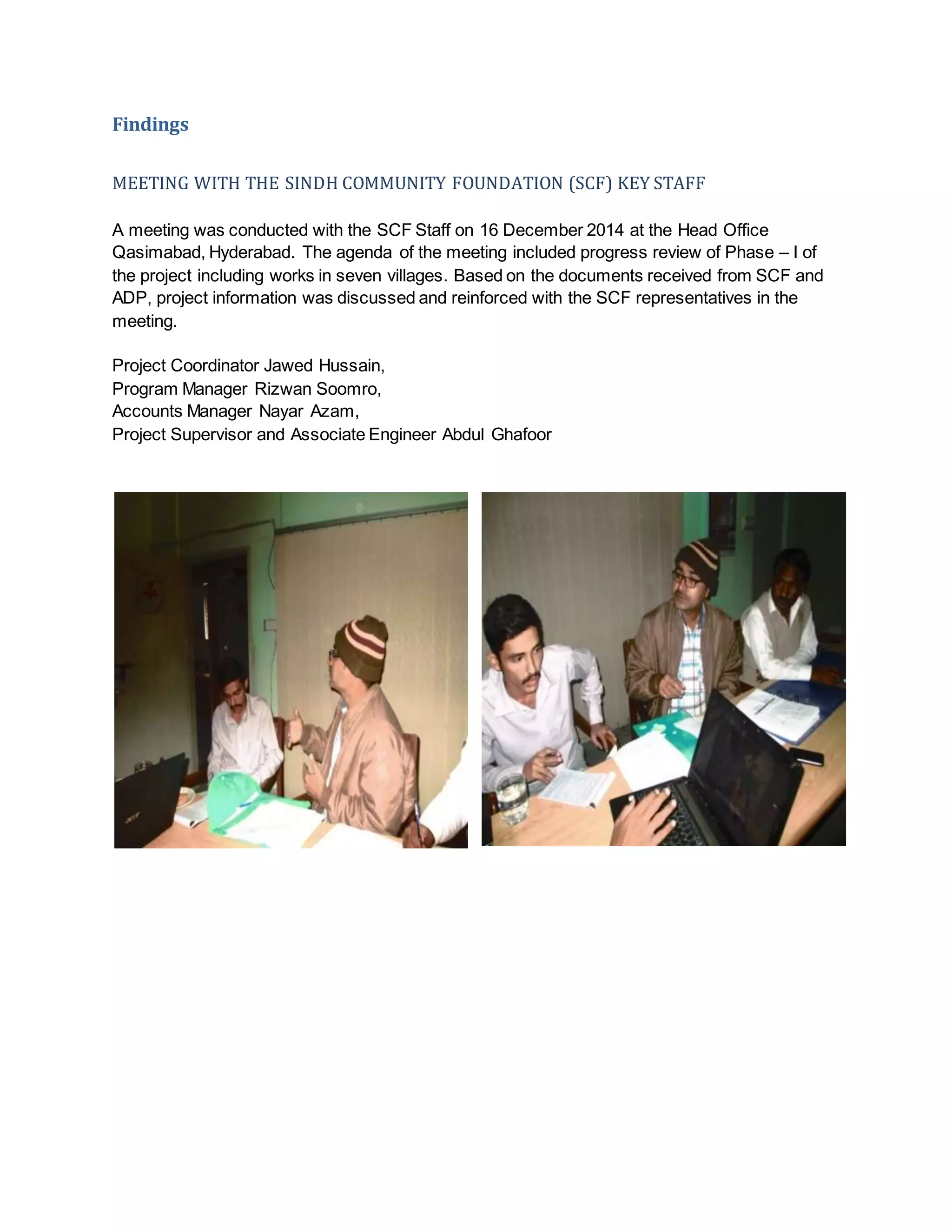 Findings
MEETING WITH THE SINDH COMMUNITY FOUNDATION (SCF) KEY STAFF
A meeting was conducted with the SCF Staff on 16 December 2014 at the Head Office
Qasimabad, Hyderabad. The agenda of the meeting included progress review of Phase – I of
the project including works in seven villages. Based on the documents received from SCF and
ADP, project information was discussed and reinforced with the SCF representatives in the
meeting.
Project Coordinator Jawed Hussain,
Program Manager Rizwan Soomro,
Accounts Manager Nayar Azam,
Project Supervisor and Associate Engineer Abdul Ghafoor
 