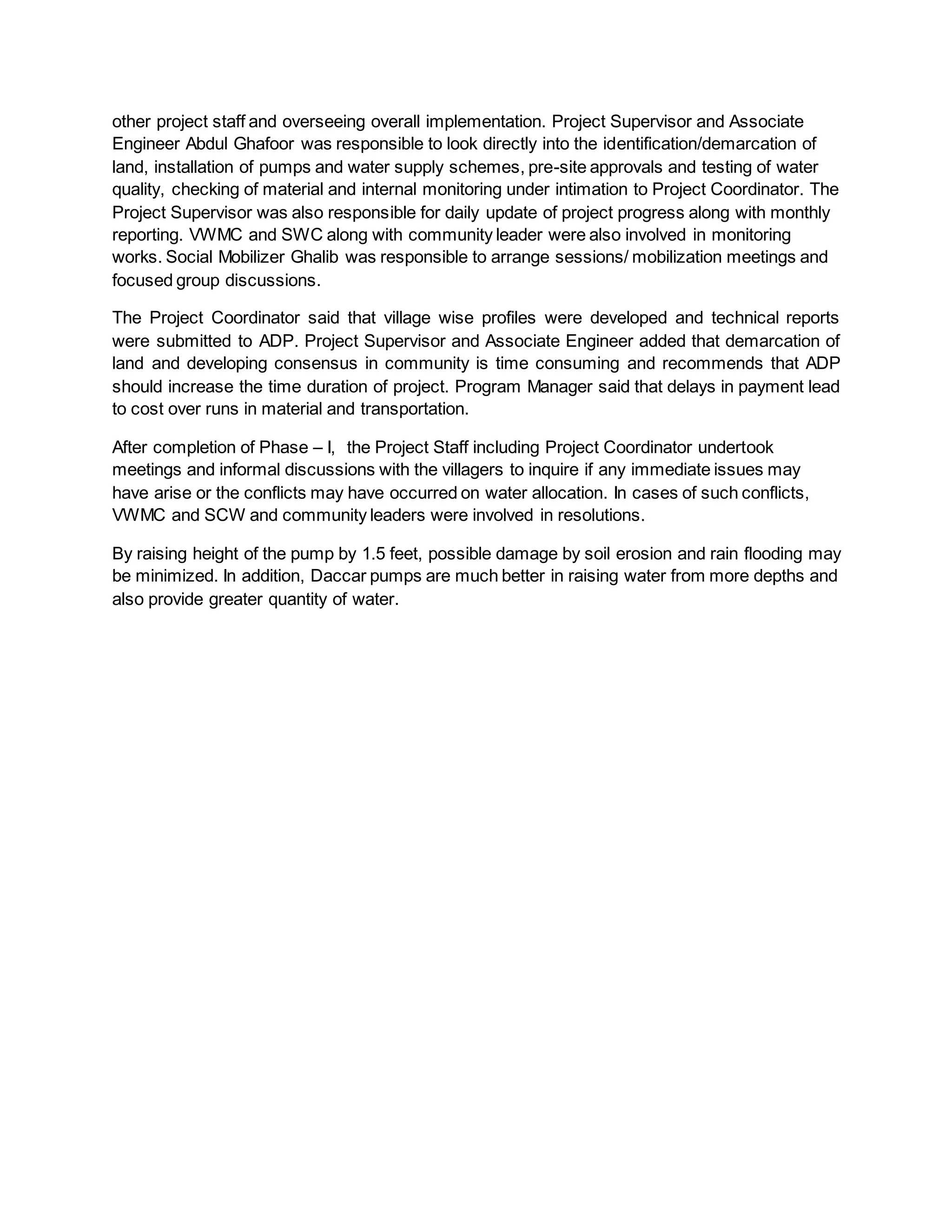 other project staff and overseeing overall implementation. Project Supervisor and Associate
Engineer Abdul Ghafoor was responsible to look directly into the identification/demarcation of
land, installation of pumps and water supply schemes, pre-site approvals and testing of water
quality, checking of material and internal monitoring under intimation to Project Coordinator. The
Project Supervisor was also responsible for daily update of project progress along with monthly
reporting. VWMC and SWC along with community leader were also involved in monitoring
works. Social Mobilizer Ghalib was responsible to arrange sessions/ mobilization meetings and
focused group discussions.
The Project Coordinator said that village wise profiles were developed and technical reports
were submitted to ADP. Project Supervisor and Associate Engineer added that demarcation of
land and developing consensus in community is time consuming and recommends that ADP
should increase the time duration of project. Program Manager said that delays in payment lead
to cost over runs in material and transportation.
After completion of Phase – I, the Project Staff including Project Coordinator undertook
meetings and informal discussions with the villagers to inquire if any immediate issues may
have arise or the conflicts may have occurred on water allocation. In cases of such conflicts,
VWMC and SCW and community leaders were involved in resolutions.
By raising height of the pump by 1.5 feet, possible damage by soil erosion and rain flooding may
be minimized. In addition, Daccar pumps are much better in raising water from more depths and
also provide greater quantity of water.
 