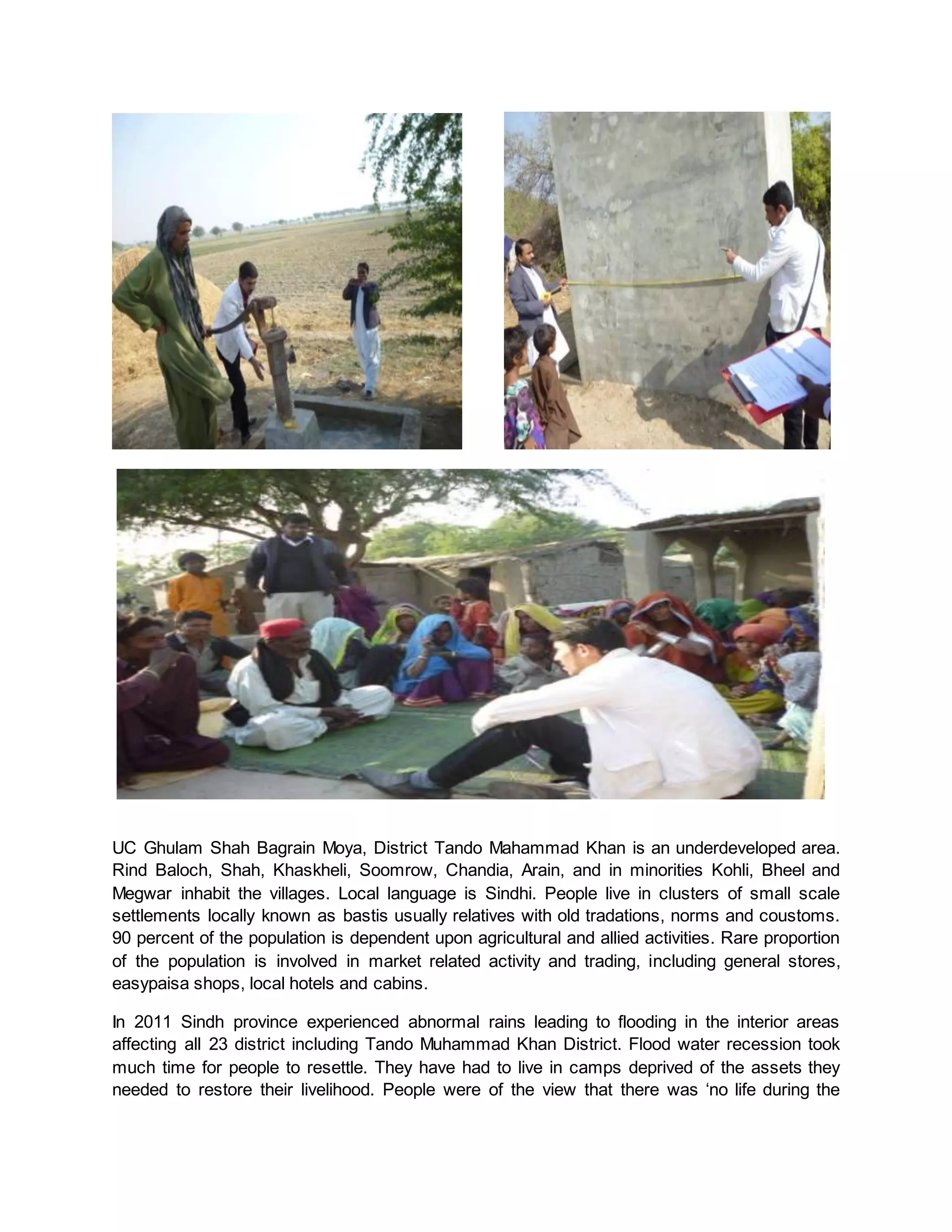 UC Ghulam Shah Bagrain Moya, District Tando Mahammad Khan is an underdeveloped area.
Rind Baloch, Shah, Khaskheli, Soomrow, Chandia, Arain, and in minorities Kohli, Bheel and
Megwar inhabit the villages. Local language is Sindhi. People live in clusters of small scale
settlements locally known as bastis usually relatives with old tradations, norms and coustoms.
90 percent of the population is dependent upon agricultural and allied activities. Rare proportion
of the population is involved in market related activity and trading, including general stores,
easypaisa shops, local hotels and cabins.
In 2011 Sindh province experienced abnormal rains leading to flooding in the interior areas
affecting all 23 district including Tando Muhammad Khan District. Flood water recession took
much time for people to resettle. They have had to live in camps deprived of the assets they
needed to restore their livelihood. People were of the view that there was ‘no life during the
 