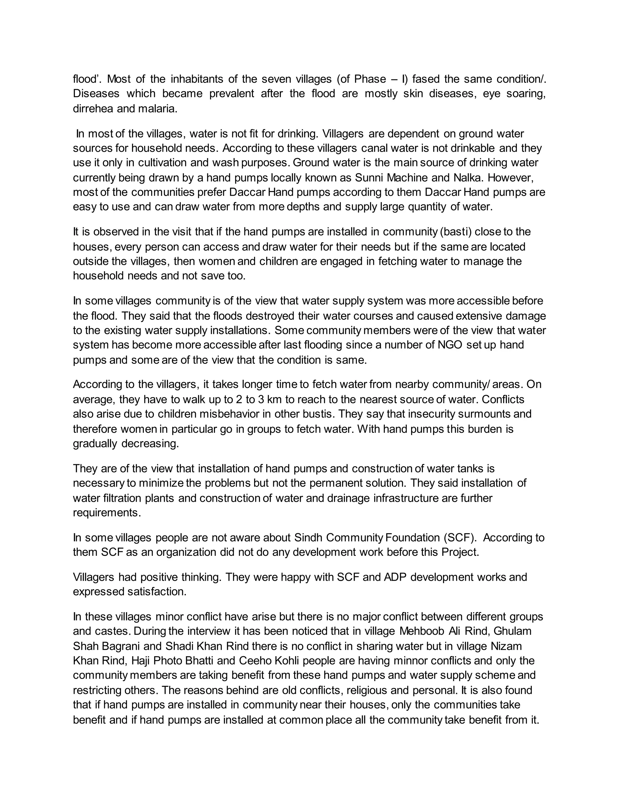 flood’. Most of the inhabitants of the seven villages (of Phase – I) fased the same condition/.
Diseases which became prevalent after the flood are mostly skin diseases, eye soaring,
dirrehea and malaria.
In most of the villages, water is not fit for drinking. Villagers are dependent on ground water
sources for household needs. According to these villagers canal water is not drinkable and they
use it only in cultivation and wash purposes. Ground water is the main source of drinking water
currently being drawn by a hand pumps locally known as Sunni Machine and Nalka. However,
most of the communities prefer Daccar Hand pumps according to them Daccar Hand pumps are
easy to use and can draw water from more depths and supply large quantity of water.
It is observed in the visit that if the hand pumps are installed in community (basti) close to the
houses, every person can access and draw water for their needs but if the same are located
outside the villages, then women and children are engaged in fetching water to manage the
household needs and not save too.
In some villages community is of the view that water supply system was more accessible before
the flood. They said that the floods destroyed their water courses and caused extensive damage
to the existing water supply installations. Some community members were of the view that water
system has become more accessible after last flooding since a number of NGO set up hand
pumps and some are of the view that the condition is same.
According to the villagers, it takes longer time to fetch water from nearby community/ areas. On
average, they have to walk up to 2 to 3 km to reach to the nearest source of water. Conflicts
also arise due to children misbehavior in other bustis. They say that insecurity surmounts and
therefore women in particular go in groups to fetch water. With hand pumps this burden is
gradually decreasing.
They are of the view that installation of hand pumps and construction of water tanks is
necessary to minimize the problems but not the permanent solution. They said installation of
water filtration plants and construction of water and drainage infrastructure are further
requirements.
In some villages people are not aware about Sindh Community Foundation (SCF). According to
them SCF as an organization did not do any development work before this Project.
Villagers had positive thinking. They were happy with SCF and ADP development works and
expressed satisfaction.
In these villages minor conflict have arise but there is no major conflict between different groups
and castes. During the interview it has been noticed that in village Mehboob Ali Rind, Ghulam
Shah Bagrani and Shadi Khan Rind there is no conflict in sharing water but in village Nizam
Khan Rind, Haji Photo Bhatti and Ceeho Kohli people are having minnor conflicts and only the
community members are taking benefit from these hand pumps and water supply scheme and
restricting others. The reasons behind are old conflicts, religious and personal. It is also found
that if hand pumps are installed in community near their houses, only the communities take
benefit and if hand pumps are installed at common place all the community take benefit from it.
 