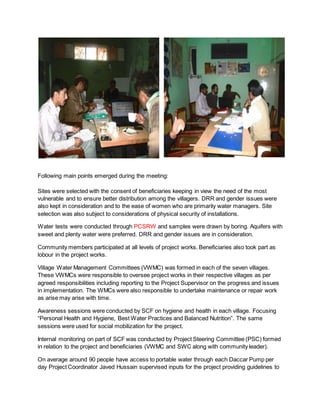 Following main points emerged during the meeting:
Sites were selected with the consent of beneficiaries keeping in view the need of the most
vulnerable and to ensure better distribution among the villagers. DRR and gender issues were
also kept in consideration and to the ease of women who are primarily water managers. Site
selection was also subject to considerations of physical security of installations.
Water tests were conducted through PCSRW and samples were drawn by boring. Aquifers with
sweet and plenty water were preferred. DRR and gender issues are in consideration.
Community members participated at all levels of project works. Beneficiaries also took part as
lobour in the project works.
Village Water Management Committees (VWMC) was formed in each of the seven villages.
These VWMCs were responsible to oversee project works in their respective villages as per
agreed responsibilities including reporting to the Project Supervisor on the progress and issues
in implementation. The WMCs were also responsible to undertake maintenance or repair work
as arise may arise with time.
Awareness sessions were conducted by SCF on hygiene and health in each village. Focusing
“Personal Health and Hygiene, Best Water Practices and Balanced Nutrition”. The same
sessions were used for social mobilization for the project.
Internal monitoring on part of SCF was conducted by Project Steering Committee (PSC) formed
in relation to the project and beneficiaries (VWMC and SWC along with community leader).
On average around 90 people have access to portable water through each Daccar Pump per
day Project Coordinator Javed Hussain supervised inputs for the project providing guidelines to
 