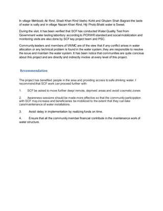 In village Mehboob Ali Rind, Shadi Khan Rind Veeho Kohli and Ghulam Shah Bagrani the taste
of water is salty and in village Nazam Khan Rind, Hiji Photo Bhatti water is Sweet.
During the visit, it has been verified that SCF has conducted Water Quality Test from
Government water testing laboritory according to PCRWR standard and social mobilization and
monitoring visits are also done by SCF key project team and PSC.
Community leaders and members of VWMC are of the view that if any conflict arises in water
allocation or any technical problem is found in the water system, they are responsible to resolve
the issue and maintain the water system. It has been notice that communities are quite concious
about this project and are direclty and indirectly involve at every level of this project.
Recommendation
The project has benefited people in the area and providing access to safe drinking water. I
recommend that SCF work can proceed further with:
1. SCF be asked to move further deep/ remote, deprived areas and avoid cosmetic zones
2. Awareness sessions should be made more effective so that the community participation
with SCF may increase and beneficiaries be mobilized to the extent that they can take
care/maintenance of water installations.
3. Avoid delay in implementation by realizing funds on time.
4. Ensure that all the community member financial contribute in the maintenance work of
water structure.
 