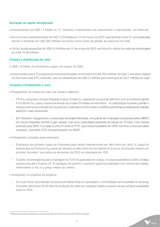 2
Alocação de capital disciplinada
• Investimentos de US$ 1,1 bilhão no 1T, incluindo investimentos de crescimento e manutenção, em linha a/a.
• Dívida bruta e arrendamentos deUS$ 13,0 bilhões em 31 de março de 2023, ligeiramente maior t/t, principalmente,
devido à emissão de US$ 300 milhões de dívida como parte da gestão de passivos da Vale.
• Dívida líquida expandida de US$ 14,4bilhões em 31 de março de 2023, em linha t/t e dentro da meta de alavancagem
de US$ 10-20 bilhões.
Criação e distribuição de valor
• US$ 1,8 bilhão de dividendos pagos em março de 2023.
• Desembolsoparao 3º programaderecompradeações notrimestredeUS$763milhões. Aotodo,o terceiroprograma
de recompra está 47% concluído, com um desembolso de US$ 3,7 bilhões para recompra de 233,7 milhões de ação1
.
Focando e fortalecendo o core
• Progredindo na cadeia de valor de veículos elétricos:
- PTVI e a empresa chinesa Zhejiang Huayou Cobalt Co. assinaram um acordo definitivo com a montadora global
Ford Motor Co. para o desenvolvimento do projeto Pomalaa na Indonésia. A colaboração tripartite permite o
avanço paraumaprodução deníquelmaissustentávelnaIndonésiae contribui paratornaras bateriasdeveículos
elétricos mais acessíveis.
- Em fevereiro, inauguramos a construção do projeto Morowali, umaplanta de mineração e processamento (RKEF)
de níquel integrada movida a gás natural, com uma capacidade esperada de níquel de 73 ktpa, com start-up
previsto para 2025. O projeto é uma JV entre a PTVI, que será proprietária de 100% da mina, e dois parceiros
chineses, que terão 51% de participação no RKEF.
• Entregando soluções para siderurgia:
- Embarque da primeira carga de briquetes para testes internacionais em alto-forno em abril. A carga foi
embarcada no Porto de Açu para ser testado no alto-forno de um cliente na Europa. O briquete verde é um
produto inovador, que reduz as emissões de CO2 na siderurgia em 10%.
- O plano de emergência para a barragem do Torto foi aprovado em março, e nossa expectativa é obter a licença
operacional até o final do 2T. A barragem irá permitir o aumento geral da qualidade e do volume de pelotas,
melhorando o mix e o preço médio do prêmio.
• Avançando no pipeline de projetos:
- As duas linhas de produção na planta de Salobo III já em operação e, continuidade bem-sucedida do ramp-up.
O projeto adicionará 30-40 ktpa de produção de cobre ao complexo Salobo e espera-se que atinja a capacidade
total no 4T24.
1 Referente ao terceiro programa de recompra de abril de 2022 no total de 500 milhões de ações.
 
