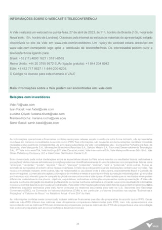 26
INFORMAÇÕES SOBRE O WEBCAST E TELECONFERÊNCIA
A Vale realizará um webcast na quinta-feira, 27 de abril de 2023, às 11h, horário de Brasília (10h, horário de
Nova York; 15h, horário de Londres). O acesso pela internet ao webcast e materiais de apresentação estarão
disponíveis no site da Vale em www.vale.com/investidores. Um replay do webcast estará acessível em
www.vale.com começando logo após a conclusão da teleconferência. Os interessados podem ouvir a
teleconferência ligando para:
Brasil: +55 (11) 4090 1621 / 3181-8565
Reino Unido: +44 20 3795 9972 EUA (ligação gratuita): +1 844 204 8942
EUA: +1 412 717 9627 / 1-844-200-6205.
O Código de Acesso para esta chamada é VALE
Mais informações sobre a Vale podem ser encontradas em: vale.com
Relações com investidores
Vale.RI@vale.com
Ivan Fadel: ivan.fadel@vale.com
Luciana Oliveti: luciana.oliveti@vale.com
Mariana Rocha: mariana.rocha@vale.com
Samir Bassil: samir.bassil@vale.com
As informações operacionais e financeiras contidas neste press release, exceto quando de outra forma indicado, são apresentadas
com base em números consolidados de acordo com o IFRS. Tais informações, são baseadas em demonstrações contábeis trimestrais
revisadas pelos auditores independentes. As principais subsidiárias da Vale consolidadas são:. Companhia Portuária da Baía de
Sepetiba, Vale Manganês S.A., Minerações Brasileiras Reunidas S.A., Salobo Metais S.A, Tecnored Desenvolvimento Tecnológico
S.A., PT Vale Indonesia Tbk, Vale Holdings B.V, Vale Canada Limited, Vale InternationalS.A., Vale Malaysia Minerals Sdn. Bhd., Vale
Oman Pelletizing Company LLC e Vale Oman Distribution Center LLC.
Este comunicado pode incluir declarações sobre as expectativas atuais da Vale sobre eventos ou resultados futuros (estimativas e
projeções). Muitas dessas estimativase projeçõespodem ser identificadasatravés do uso de palavras com perspectivas futuras como
“antecipar," “acreditar," “poder“, “esperar," “dever“, "planejar" “pretender“, "estimar“, “fará” e "potencial," entre outras. Todas as
estimativas e projeções envolvem vários riscos e incertezas. A Vale não pode garantirque tais declarações venham a ser corretas. Tais
riscos e incertezas incluem, entre outros, fatores relacionados a: (a) países onde a Vale opera, especialmente Brasil e Canadá; (b)
economia global; (c) mercado de capitais; (d)negócio de minériose metais e sua dependência à produção industrialglobal, que é cíclica
por natureza; e (e) elevado grau de competição global nosmercadosonde a Vale opera. A Vale cautela que os resultados atuais podem
diferenciar materialmente dos planos, objetivos, expectativas, estimativas e intenções expressadas nesta apresentação. A Vale não
assume nenhuma obrigação de atualizar publicamente ou revisar nenhuma estimativa e projeção, seja como resultado de informações
novas ou eventos futurosou por qualquer outra razão. Para obter informações adicionais sobre fatores que podem originarresultados
diferentes daqueles estimados pela Vale, favor consultar os relatórios arquivados pela Vale na U.S. Securities and Exchange
Commission (SEC), na Comissão de Valores Mobiliários (CVM) e, em particular, os fatores discutidos nas seções “Estimativas e
Projeções” e “Fatores de Risco” no Relatório Anual - Form 20-F da Vale.
As informações contidas neste comunicado incluem métricas financeiras que não são preparadas de acordo com o IFRS. Essas
métricas não-IFRS diferem das métricas mais diretamente comparáveis determinadas pelo IFRS, mas não apresentamos uma
reconciliação com as métricasIFRS mais diretamente comparáveis, porque as métricasnão-IFRS são prospectivase uma reconciliação
não pode ser preparada sem envolver esforços desproporcionais
 