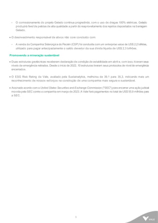 3
- O comissionamento do projeto Gelado continua progredindo, com o uso de dragas 100% elétricas. Gelado
produzirá feed de pelotas de alta qualidade a partir do reaproveitamento dos rejeitos depositados na barragem
Gelado.
• O desinvestimento responsável de ativos não core concluído com:
- A venda da Companhia Siderúrgica do Pecém (CSP) foi concluída com um enterprise value de US$ 2,2 bilhões,
utilizado para pagar antecipadamente o saldo devedor da sua dívida líquida de US$ 2,3 bilhões.
Promovendo a mineração sustentável
• Duas estruturas geotécnicas receberam declaração de condição de estabilidade em abril e, com isso, tiveram seus
níveis de emergência retirados. Desde o início de 2022, 10 estruturas tiveram seus protocolos de nível de emergência
encerrados.
• O ESG Risk Rating da Vale, avaliado pela Sustainalytics, melhorou de 39,1 para 35,3, indicando mais um
reconhecimento de nossos esforços na construção de uma companhia mais segura e sustentável.
• Assinado acordo com a United States Securities and Exchange Commission ("SEC") para encerrar uma ação judicial
movida pela SEC contra a companhia em março de 2023. A Vale fará pagamentos no total de US$ 55,9 milhões para
a SEC.
 