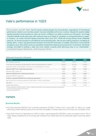 1
Vale’s performance in 1Q23
Rio de Janeiro, April 26th
, 2023. “Our Q1 results showed stronger iron ore production, supported by S11Dimproved
performance, thanks to our truckless system improved reliability and the new crushers. Despite the weather-related
loading restrictions that impacted our sales, we remain confident in our ability to achieve our 2023 goals. Our Energy
Transition Metals results were solid, with continued ramp up at Salobo III, resulting in a strong performance in copper.
In Sudbury, our mines had their highest production rates since 2017. While the mining industry faces inflationary
pressure, we remainfocused on cost efficiency and productivity gains. We are alsomaking progress in managing our
tailings dams. In April, two geotechnical structures received their declaration of stability, whichled to removing their
emergency level. Since2022,wehavesuccessfully revokedtheemergencylevel protocolsfor10structures. Weremain
strongly committed to building a safer and more reliable company while delivering value to our shareholders.”
commented Eduardo Bartolomeo, Chief Executive Officer.
Selected financial indicators
US$ million 1Q23 1Q22 4Q22
Net operating revenues 8,434 10,812 11,941
Total costs and expenses (ex-Brumadinho and de-characterization of dams)1
(5,403) (5,124) (7,895)
Expenses related to Brumadinho event and de-characterization of dams (111) (160) (375)
Adjusted EBIT from continuing operations 2,920 5,528 3,726
Adjusted EBIT margin (%) 35% 51% 31%
Adjusted EBITDA from continuing operations 3,576 6,214 4,626
Adjusted EBITDA margin (%) 42% 57% 39%
Proforma adjusted EBITDA from continuing operations
2
3,687 6,374 5,001
Net income from continuing operations attributable to Vale's shareholders 1,837 4,456 3,724
Net debt
3
8,226 4,911 7,915
Capital expenditures 1,130 1,136 1,787
1
Includes adjustment of US$ 35 million in 1Q23, to reflect the performance of the streaming transactions at market price.
2 Excluding expenses related to Brumadinho.
3 Including leases (IFRS 16).
Highlights
Business Results
• Proforma adjusted EBITDA from continued operations of US$ 3.7 billion in Q1, down US$ 2.7 billion y/y, mainly
reflecting (i) lower realized prices of iron ore fines and pellets, (ii) lower sales of iron ore fines and (iii) higher costs .
• Free Cash Flow from Operations of US$ 2.3 billion, representing 62% EBITDA to cash-conversion versus 19% in
1Q22, largely explained by (i) the strong cash collection from 4Q22 sales and (ii) seasonally higher income tax paid in
1Q22.
 