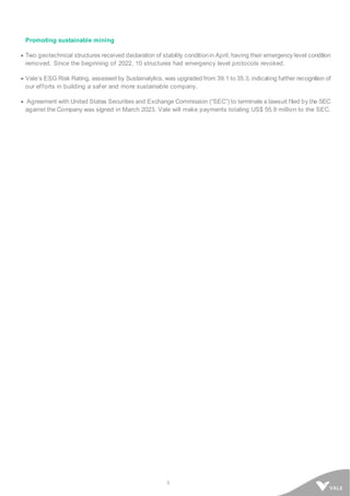 3
Promoting sustainable mining
• Two geotechnical structures received declaration of stability conditionin April, having their emergency level condition
removed. Since the beginning of 2022, 10 structures had emergency level protocols revoked.
• Vale’s ESG Risk Rating, assessed by Sustainalytics, was upgraded from 39.1 to 35.3, indicating further recognition of
our efforts in building a safer and more sustainable company.
• Agreement with United States Securities and Exchange Commission (“SEC”) to terminate a lawsuit filed by the SEC
against the Company was signed in March 2023. Vale will make payments totaling US$ 55.9 million to the SEC.
 