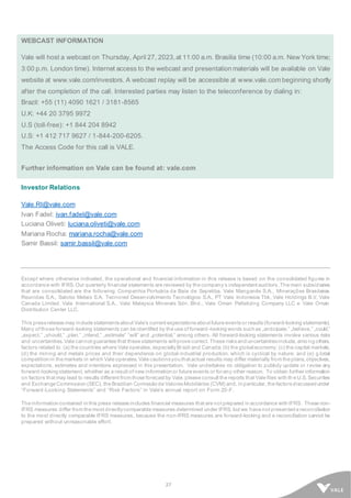27
WEBCAST INFORMATION
Vale will host a webcast on Thursday, April 27, 2023, at 11:00 a.m. Brasilia time (10:00 a.m. New York time;
3:00 p.m. London time). Internet access to the webcast and presentation materials will be available on Vale
website at www.vale.com/investors. A webcast replay will be accessible at www.vale.com beginning shortly
after the completion of the call. Interested parties may listen to the teleconference by dialing in:
Brazil: +55 (11) 4090 1621 / 3181-8565
U.K: +44 20 3795 9972
U.S (toll-free): +1 844 204 8942
U.S: +1 412 717 9627 / 1-844-200-6205.
The Access Code for this call is VALE.
Further information on Vale can be found at: vale.com
Investor Relations
Vale.RI@vale.com
Ivan Fadel: ivan.fadel@vale.com
Luciana Oliveti: luciana.oliveti@vale.com
Mariana Rocha: mariana.rocha@vale.com
Samir Bassil: samir.bassil@vale.com
Except where otherwise indicated, the operational and financial information in this release is based on the consolidated figures in
accordance with IFRS. Our quarterly financial statements are reviewed by the company’s independent auditors. The main subsidiaries
that are consolidated are the following: Companhia Portuária da Baía de Sepetiba, Vale Manganês S.A., Minerações Brasileiras
Reunidas S.A., Salobo Metais S.A, Tecnored Desenvolvimento Tecnológico S.A., PT Vale Indonesia Tbk, Vale Holdings B.V, Vale
Canada Limited, Vale International S.A., Vale Malaysia Minerals Sdn. Bhd., Vale Oman Pelletizing Company LLC e Vale Oman
Distribution Center LLC.
This pressrelease may include statementsabout Vale’s current expectationsabout future eventsor results(forward-looking statements).
Many of those forward-looking statements can be identified by the use of forward-looking words such as „anticipate,” „believe,” „could,”
„expect,” „should,” „plan,” „intend,” „estimate” “will” and „potential,” among others. All forward-looking statements involve various risks
and uncertainties. Vale cannot guarantee that these statements willprove correct. These risksand uncertaintiesinclude, amo ng others,
factors related to: (a) the countries where Vale operates, especiallyBrazil and Canada; (b) the globaleconomy; (c) the capital markets;
(d) the mining and metals prices and their dependence on global industrial production, which is cyclical by nature; and (e) g lobal
competition in the markets in which Vale operates. Vale cautionsyou that actual results may differ materially from the plans, objectives,
expectations, estimates and intentions expressed in this presentation. Vale undertakes no obligation to publicly update or r evise any
forward-looking statement, whether as a result of new information or future events or forany other reason. To obtain further information
on factors that may lead to results different from those forecast by Vale, please consult the reports that Vale files with th e U.S. Securities
and Exchange Commission (SEC), the Brazilian Comissão de ValoresMobiliários (CVM) and, in particular, the factorsdiscussed under
“Forward-Looking Statements” and “Risk Factors” in Vale’s annual report on Form 20-F.
The information contained in this press release includes financial measures that are not prepared in accordance with IFRS. These non-
IFRS measures differ from the most directlycomparable measures determined under IFRS, but we have not presented a reconciliation
to the most directly comparable IFRS measures, because the non-IFRS measures are forward-looking and a reconciliation cannot be
prepared without unreasonable effort.
 