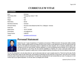 Page 1 of 8
Updated by March 28, 2016
CURRICULUM VITAE
Personal Details
Name : Hendrawan
Place & Date of Birth : Tanjungpinang, October 1st 1983
Gender : Male
Religion : Islam
Marital Status : Married
Nationality & Citizenship : Indonesian
Permanent Address : Perumahan Graha Mulawarman Blok D No. 2, Balikpapan - Indonesia
Postal Code : 76117
Mobile Number : +62 813 7248 9997
Email Address : xmrone@gmail.com
Passport Number : A 8695165
LinkedIn : id.linkedin.com/in/xmrone
Personal Statement
Hendra has over 11 years of experience in IT operations and services in ITSM environment. He has proven ability to identify
problem, analyze possible solutions and determine best course of action to meet objectives as per SLA. His career journey has
bring him into careful and conscientious person in determine the action execution. He is a customer oriented person, self-
motivated and drive the result oriented. Customer satisfaction is a must as professional service standard. He is a rapid learner
and get enthusiasm in new things. Not only technical capabilities as individual, He is also a good team player and has
demonstrated his capability to support team to achieve assigned objectives. Be positive and drive your attitude to positive path.
For me, life achievement is not only about what can I get, but also about what can I give to people around me. That’s the true life value. My life
motto: No sweet without sweat. No gain without pain. Accumulations of small efforts are the secret key of a big success. There will not be a mountain
if not from a grain of sand. Success is not an instant food. You build it like a building block for each success block you made. You keep put on it and
it will be high as your highest expectation. For the rest, leave it to Almighty God to decide.
 