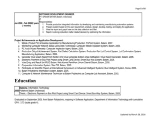 Page 5 of 8
Updated by March 28, 2016
Jan 2006 - Feb 2008(2 years
2 months)
SOFTWARE DEVELOPMENT ENGINEER
PT. EPSON BATAM (Batam, Indonesia)
IT
Responsibilities:
1. Provide production integrated information by developing and maintaining manufacturing automation systems.
2. Prepare system based on the user requirement, analyze, design, develop, testing, and deploy the application.
3. View the report and graph base on the data collection and filter.
4. Rapid in solving production matter related decision by optimizing the information.
Project Achievements on Application Development:
1. Mobile (Pocket PC) & Desktop Application for Manufacturing/Production: PAPUA System, Batam, 2007.
2. Monitoring Computer Network Status using SMS Technology: Computer-Mobile Assistant System, Batam, 2006.
3. PC Audit Wizard Remotely: Computer Inspection Agent, Batam, 2006.
4. Production Output Achievement System, Part Defect Calculation System, Production Part Lot Control System, Lot Confirmation System.
Manufacturing Application, Batam, 2006.
5. Generate Virus Graph Report from Norton Anti-Virus Corporate Edition email notification: Virus Report Generator, Batam, 2006.
6. Electronic Payment on Bus Pilot Project using Smart Card Device: Smart Bus-Way System, Batam, 2005.
7. Vote Entry and Result for KPUD Batam: Web Komisi Pemilihan Umum Daerah Batam, Batam, 2005.
8. Cooperation Information System: Star CIS, Batam, 2005.
9. Participate on Scientific Papers at International Symposium on Advanced Intelligent Systems: Bus Intelligent System, Korea, 2005.
10. Batam Polytechnic Information System, Batam, 2004.
11. Computer & Network Maintenance Technician at Batam Polytechnic as Computer Lab Assistant, Batam, 2003.
Education
2005
Diploma, Information Technology
Politeknik Batam (Indonesia)
Thesis: - Electronic Payment on Bus Pilot Project using Smart Card Device: Smart Bus-Way System, Batam, 2005.
Graduated on September 2005, from Batam Polytechnic, majoring in Software Application, Department of Information Technology with cumulative
GPA : 3.73 (scale grade 4).
 