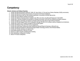 Page 6 of 8
Updated by March 28, 2016
Competency
Network, Hardware and Software Expertise:
1. Familiar with Microsoft Windows (Win98, NT, 2000, XP, Vista, Se7en, 8.1 Pro) and Linux (Fedora, Mandrake, SUSE) environments.
2. Familiar with Microsoft Windows Active Directory environment and AD client troubleshoot.
3. Familiar with Dell product start from Dell hardware specification, procurement until after sales service.
4. Familiar with Cisco Network hardware environment.
5. Familiar with Windows Operating System Installation both offline and online using Microsoft Deployment Toolkit (MDT).
6. Familiar with IT Security compliance and standard on Windows environment, such Anti-Virus, patches & encryption protection.
7. Familiar with Backup Technology and Solution for Disaster & Recovery Plan both for Client & Server Protection.
8. Familiar with Microsoft System Center 2012 Configuration Manager (SCCM) for OS, software, patches management and distribution.
9. Familiar with Lenel for CCTV System and Matrix for Door Access System.
10. Familiar with Network Printer and Printer server management.
11. Familiar with Audio/Video Conferencing using Tandberg and Microsoft Skype for Business or Microsoft Lync.
12. Familiar with Microsoft SharePoint, Microsoft Exchange & Mobile Technology (Android, iOS & Windows Mobile).
13. Familiar with file/data restoration and retrieval tools.
14. Intermediate experienced on Dell and HP server.
15. Advance on Client computer troubleshooting & handling.
16. Client LAN Setting, Configuration & Cabling.
17. Web & FTP Server Configuration.
 