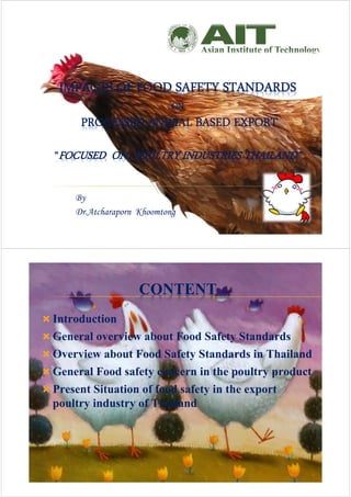 IMPACTS OF FOOD SAFETY STANDARDS
ON
PROCESSED ANIMAL BASED EXPORT
“FOCUSED ON POULTRY INDUSTRIES THAILAND”
By
Dr.Atcharaporn Khoomtong
CONTENT
 Introduction
 General overview about Food Safety Standards
 Overview about Food Safety Standards in Thailand
 General Food safety concern in the poultry product
 Present Situation of food safety in the export
poultry industry of Thailand
2
 