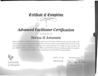 Univcrsirv /w /iln
selected /"/ I 'H~ IJ
rools rdll /",l In
"
'
/Ill"
([ertifjcate of ([omplction

OF
Advanced Facilitator Certification
IS PRESENTED TO
N()r aH Antunano
by illvitation only to University of Phoenix faculty who have taught at the
;Ii/ii/&~'/ /II least 40 courses, and are in goodstanding with the University. Those
wlisir.-' lour-week training experience that explores conceprs, techniques and
tldlvery and facilitation. Having successfully completed this program,
111111 (I 'cognized by the title ofCertifiedAdvanced Faciliwror.
COMPLETED ON PRES ENT FD BY
2013-02-26
University
of Phoenix®
 