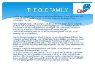  The Ole AHB 6502 Alder II is an extremely affordable feature phone with simple and
compact design. It has MP3 tunes, convenient to use and the screen offers
comfortable viewing.
Form matches function with a simple, uncluttered modern design. Spare and simple
bar form with eye-catching colour contrast edging adds a touch of style. Unique
scalloped surface back design provides better grip. Slim and compact dimensions
make it easy to hold and carry, providing a nice, comfortable grip.
Outfitted with MP3 ringtones for full and nice-sounding tones that alert you to
incoming calls and messages.
New rubber anti-dust keypad is both designed for utmost usability and offers a dust-
resistance surface that keeps your handset clean and as good as new. Superior 5-way
navigation key centralizes all the most popular functions on the phone into one
convenient place, easy to control and use. You’ll revel at how easy it is to access your
important functions including call history and phone contacts -- press one button and
you’re there.
Indulge in a large full-size screen in clear vivid colour -- what a contrast to the drab
b&w offered by other entry-level phones.
No need to compromise your viewing experience when you can enjoy a generously
sized display that is more readable, more crisp in full living colour. Improved user
interface with improved layout is easy to navigate and lets you move from screen to
screen seamlessly. You’ll enjoy an extra energy boost from the more powerful battery
that provides longer talk time and longer usage between recharges.
THE OLE FAMILY
 
