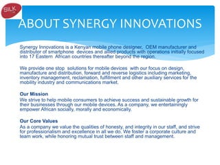 Synergy Innovations is a Kenyan mobile phone designer, OEM manufacturer and
distributor of smartphone devices and allied products with operations initially focused
into 17 Eastern African countries thereafter beyond the region.
We provide one stop solutions for mobile devices with our focus on design,
manufacture and distribution, forward and reverse logistics including marketing,
inventory management, reclamation, fulfillment and other auxiliary services for the
mobility industry and communications market.
Our Mission
We strive to help mobile consumers to achieve success and sustainable growth for
their businesses through our mobile devices. As a company, we entertainingly
empower African socially, morally and economically.
Our Core Values
As a company we value the qualities of honesty, and integrity in our staff, and strive
for professionalism and excellence in all we do. We foster a corporate culture and
team work, while honoring mutual trust between staff and management.
ABOUT SYNERGY INNOVATIONS
 