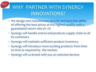  We design and manufacture directly and have the ability
of offering the best prices at the highest quality with a
guaranteed return rate of <1%
 Synergy will handle end-to-end products supply chain to all
its customers
 Synergy will maintain sufficient product inventory.
 Synergy will introduce more exciting products from time
to time as required by the market.
 Synergy will co-brand with you on selected devices
WHY PARTNER WITH SYNERGY
INNOVATIONS?
 