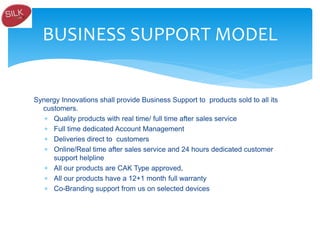 Synergy Innovations shall provide Business Support to products sold to all its
customers.
 Quality products with real time/ full time after sales service
 Full time dedicated Account Management
 Deliveries direct to customers
 Online/Real time after sales service and 24 hours dedicated customer
support helpline
 All our products are CAK Type approved,
 All our products have a 12+1 month full warranty
 Co-Branding support from us on selected devices
BUSINESS SUPPORT MODEL
 