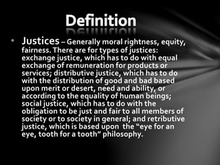 • Justices – Generally moral rightness, equity,
fairness.There are for types of justices:
exchange justice, which has to do with equal
exchange of remuneration for products or
services; distributive justice, which has to do
with the distribution of good and bad based
upon merit or desert, need and ability, or
according to the equality of human beings;
social justice, which has to do with the
obligation to be just and fair to all members of
society or to society in general; and retributive
justice, which is based upon the “eye for an
eye, tooth for a tooth” philosophy.
 